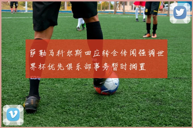 萨勒马科尔斯回应转会传闻强调世界杯优先俱乐部事务暂时搁置