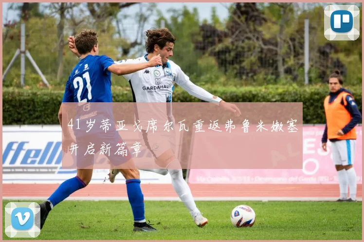 41岁蒂亚戈席尔瓦重返弗鲁米嫩塞开启新篇章