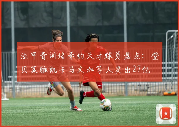 法甲青训培养的天才球员盘点：登贝莱雅凯卡马文加等人卖出27亿