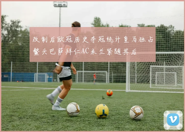 改制后欧冠历史夺冠统计皇马独占鳌头巴萨拜仁AC米兰紧随其后