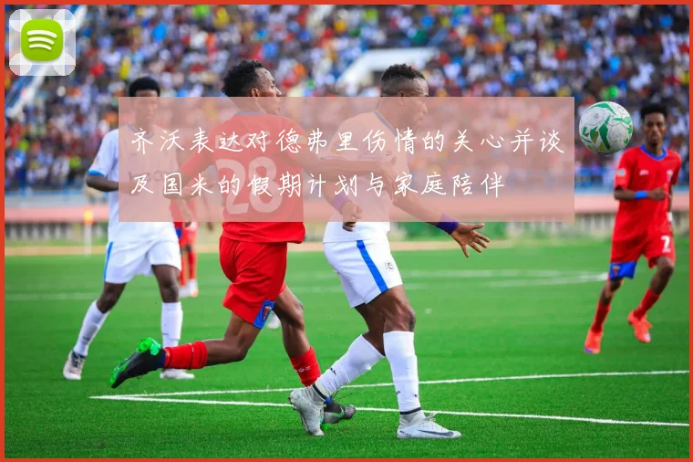 齐沃表达对德弗里伤情的关心并谈及国米的假期计划与家庭陪伴