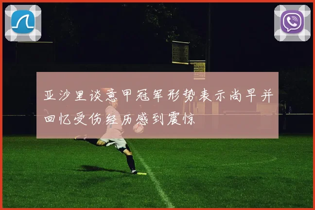 亚沙里谈意甲冠军形势表示尚早并回忆受伤经历感到震惊