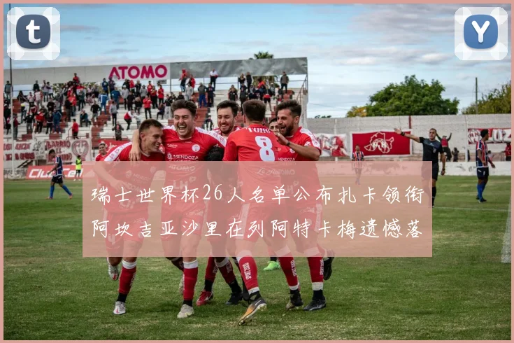 瑞士世界杯26人名单公布扎卡领衔阿坎吉亚沙里在列阿特卡梅遗憾落选