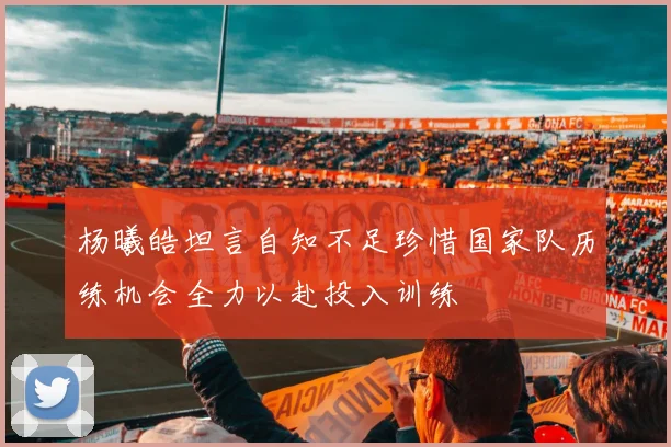 杨曦皓坦言自知不足珍惜国家队历练机会全力以赴投入训练