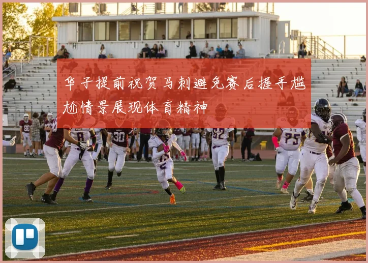 华子提前祝贺马刺避免赛后握手尴尬情景展现体育精神