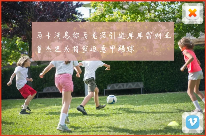 马卡消息称马竞若引进库库雷利亚鲁杰里或将重返意甲踢球