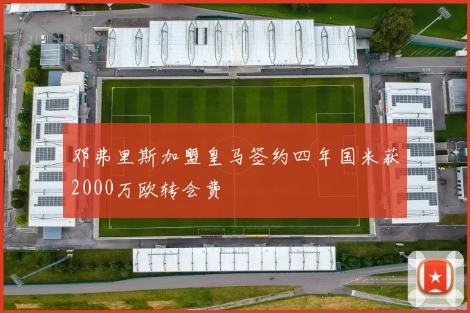 邓弗里斯加盟皇马签约四年国米获2000万欧转会费