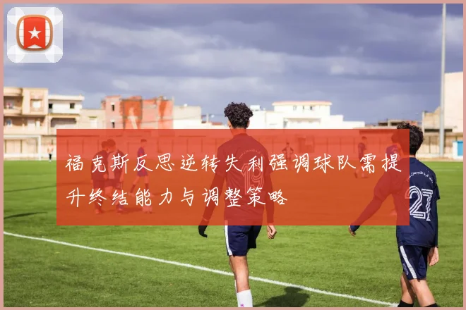 福克斯反思逆转失利强调球队需提升终结能力与调整策略