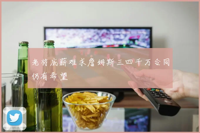 老将底薪难求詹姆斯三四千万合同仍有希望