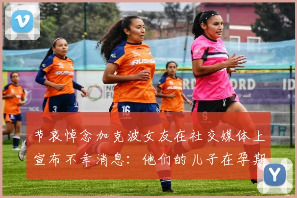 节哀悼念加克波女友在社交媒体上宣布不幸消息：他们的儿子在孕期夭折