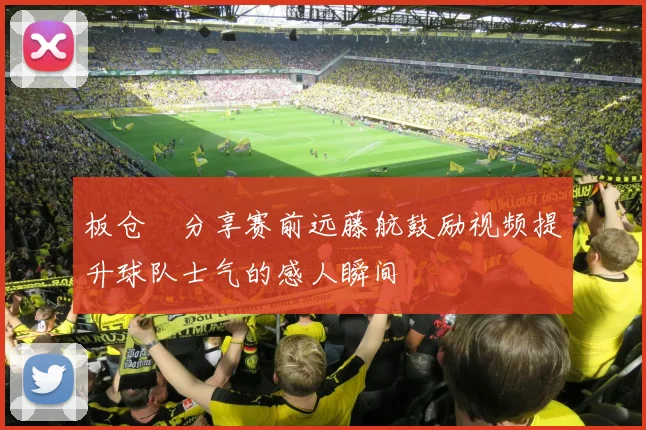 板仓滉分享赛前远藤航鼓励视频提升球队士气的感人瞬间
