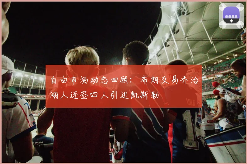 自由市场动态回顾：布朗交易乔治湖人连签四人引进凯斯勒