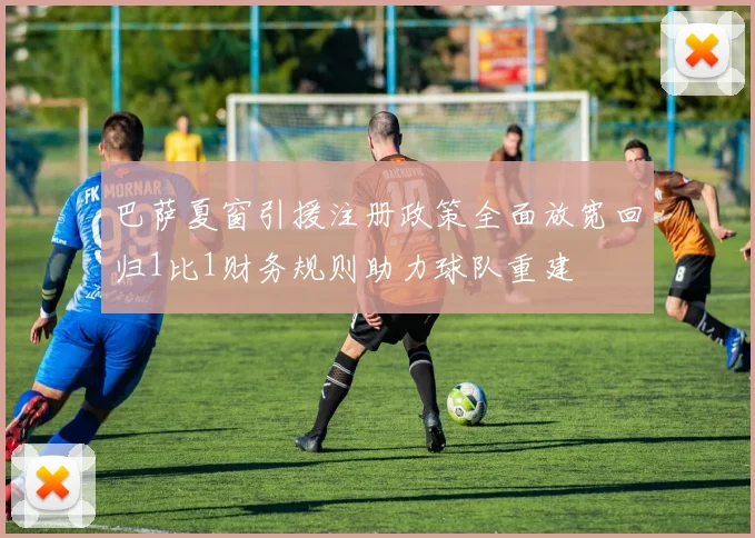 巴萨夏窗引援注册政策全面放宽回归1比1财务规则助力球队重建