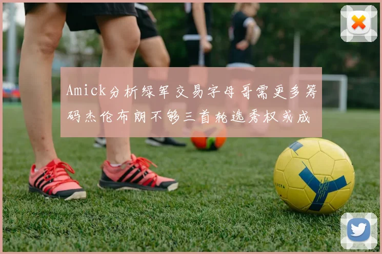Amick分析绿军交易字母哥需更多筹码杰伦布朗不够三首轮选秀权或成关键