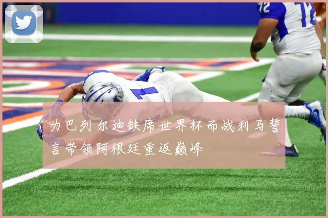 为巴列尔迪缺席世界杯而战利马誓言带领阿根廷重返巅峰
