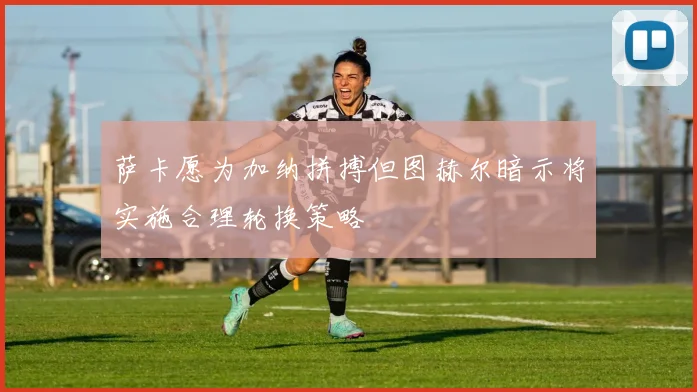 萨卡愿为加纳拼搏但图赫尔暗示将实施合理轮换策略