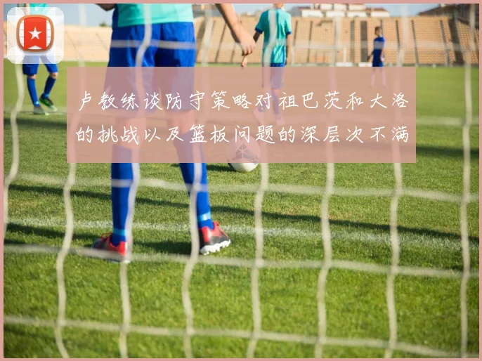 卢教练谈防守策略对祖巴茨和大洛的挑战以及篮板问题的深层次不满