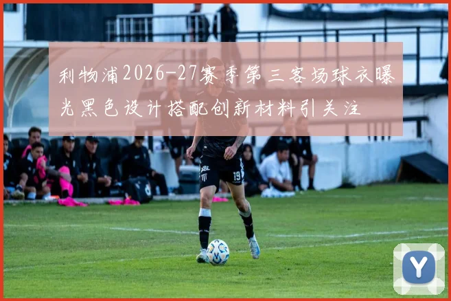 利物浦2026-27赛季第三客场球衣曝光黑色设计搭配创新材料引关注