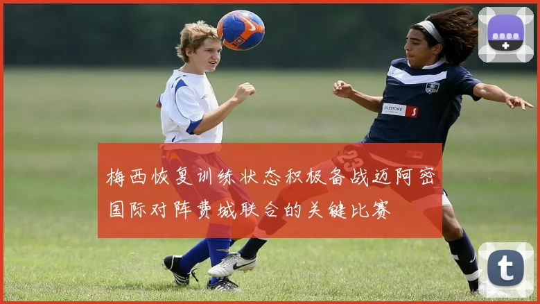 梅西恢复训练状态积极备战迈阿密国际对阵费城联合的关键比赛
