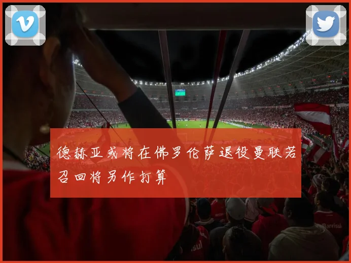 德赫亚或将在佛罗伦萨退役曼联若召回将另作打算