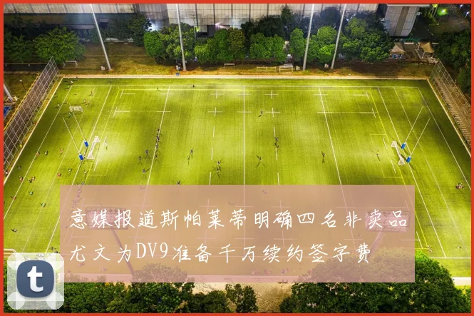 意媒报道斯帕莱蒂明确四名非卖品尤文为DV9准备千万续约签字费