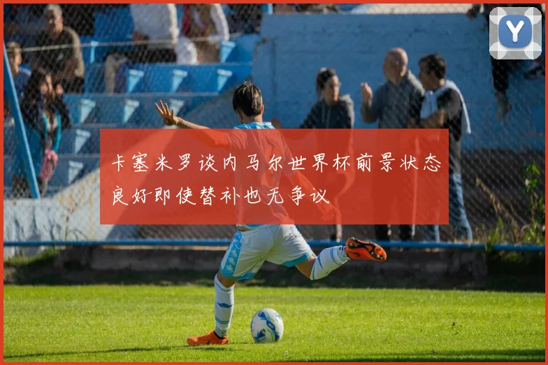 卡塞米罗谈内马尔世界杯前景状态良好即使替补也无争议