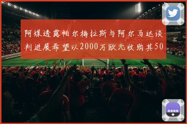 阿媒透露帕尔梅拉斯与阿尔马达谈判进展希望以2000万欧元收购其50所有权