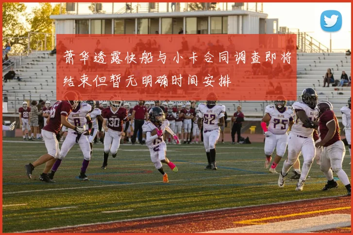 萧华透露快船与小卡合同调查即将结束但暂无明确时间安排